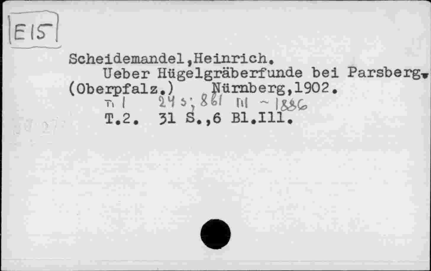 ﻿Scheidemandel,Heinrich.
lieber Hügelgräberfunde bei Parsberg (Oberpfalz.) Nürnberg,1902.
T, I 14 51 W hl ~
T.2. 51 S.,6 Bl.Ill.